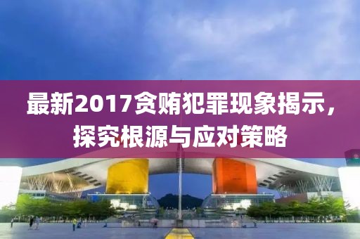 最新2017贪贿犯罪现象揭示，探究根源与应对策略