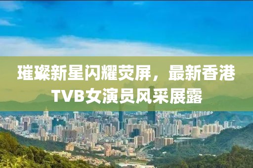 璀璨新星闪耀荧屏，最新香港TVB女演员风采展露