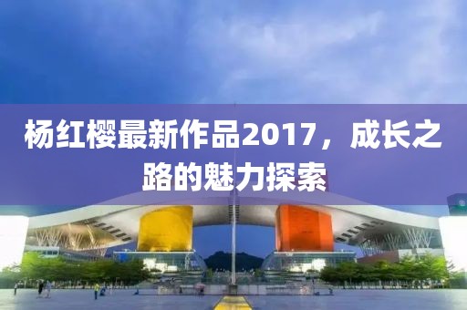 杨红樱最新作品2017，成长之路的魅力探索