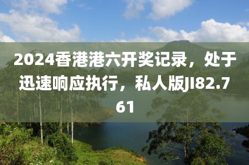 2024香港港六开奖记录，处于迅速响应执行，私人版JI82.761