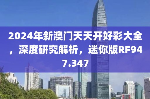 2024年新澳门天天开好彩大全，深度研究解析，迷你版RF947.347