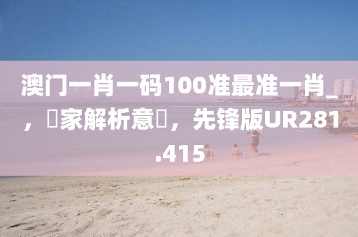 澳门一肖一码100准最准一肖_，專家解析意見，先锋版UR281.415