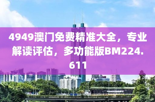 4949澳门免费精准大全，专业解读评估，多功能版BM224.611