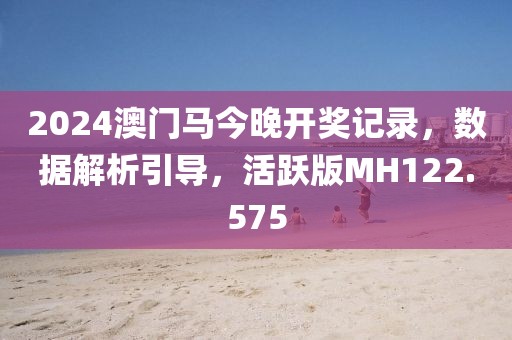 2024澳门马今晚开奖记录，数据解析引导，活跃版MH122.575