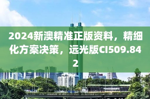 2024新澳精准正版资料，精细化方案决策，远光版CI509.842