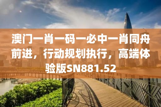 澳门一肖一码一必中一肖同舟前进，行动规划执行，高端体验版SN881.52