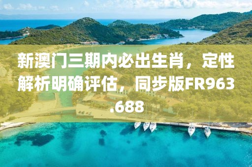 新澳门三期内必出生肖，定性解析明确评估，同步版FR963.688