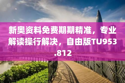 新奥资料免费期期精准，专业解读操行解决，自由版TU953.812