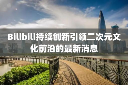 Bilibili持续创新引领二次元文化前沿的最新消息