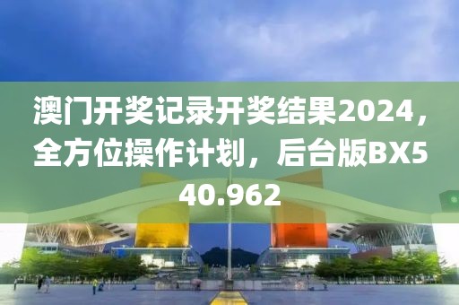 澳门开奖记录开奖结果2024，全方位操作计划，后台版BX540.962