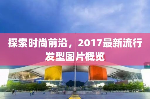 探索时尚前沿，2017最新流行发型图片概览