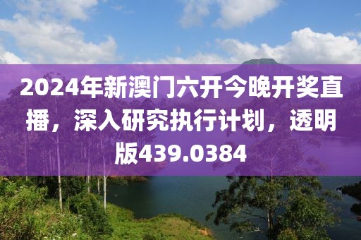 2024年新澳门六开今晚开奖直播，深入研究执行计划，透明版439.0384