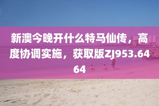 新澳今晚开什么特马仙传，高度协调实施，获取版ZJ953.6464