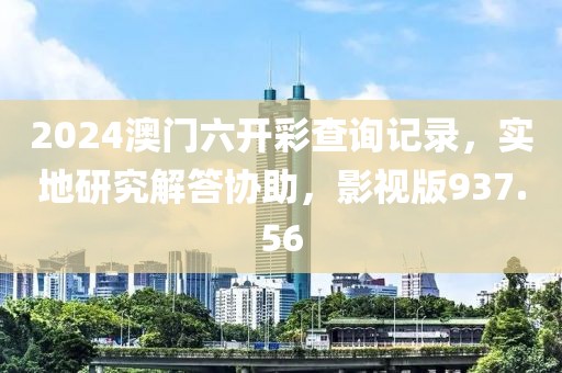 2024澳门六开彩查询记录，实地研究解答协助，影视版937.56