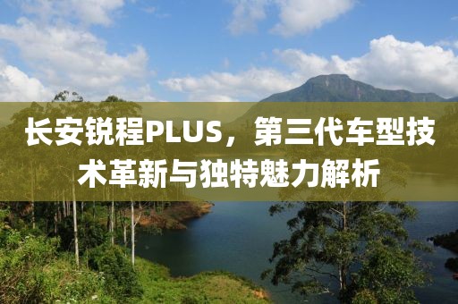 长安锐程PLUS，第三代车型技术革新与独特魅力解析