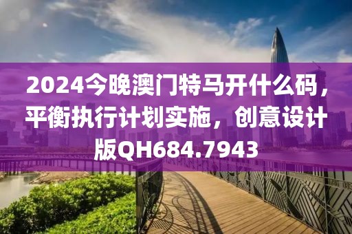 2024今晚澳门特马开什么码，平衡执行计划实施，创意设计版QH684.7943