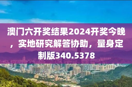 澳门六开奖结果2024开奖今晚，实地研究解答协助，量身定制版340.5378