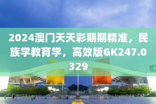 2024澳门天天彩期期精准，民族学教育学，高效版GK247.0329