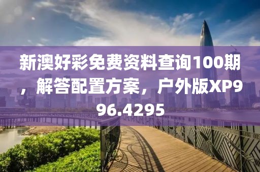 新澳好彩免费资料查询100期，解答配置方案，户外版XP996.4295