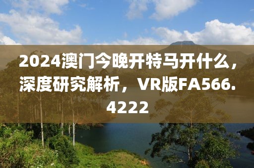 2024澳门今晚开特马开什么，深度研究解析，VR版FA566.4222