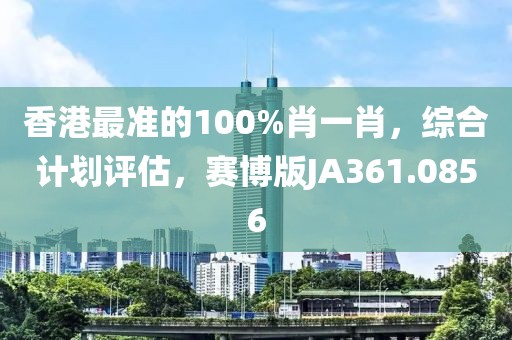 香港最准的100%肖一肖，综合计划评估，赛博版JA361.0856