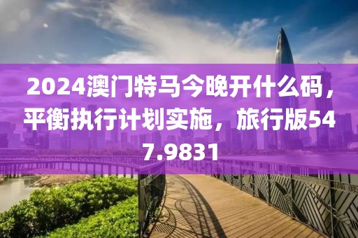 2024澳门特马今晚开什么码，平衡执行计划实施，旅行版547.9831