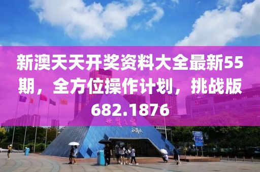 新澳天天开奖资料大全最新55期，全方位操作计划，挑战版682.1876