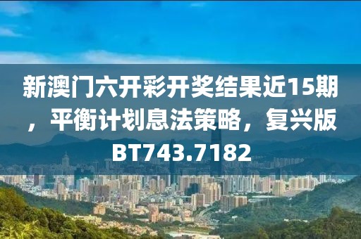 新澳门六开彩开奖结果近15期，平衡计划息法策略，复兴版BT743.7182