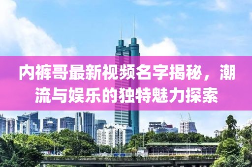 内裤哥最新视频名字揭秘，潮流与娱乐的独特魅力探索