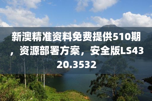 新澳精准资料免费提供510期，资源部署方案，安全版LS4320.3532