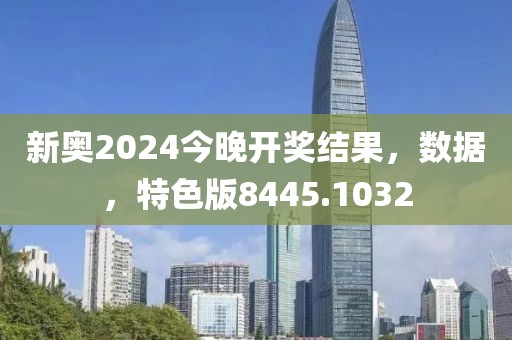 新奥2024今晚开奖结果，数据，特色版8445.1032