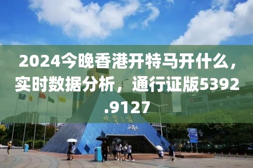 2024今晚香港开特马开什么，实时数据分析，通行证版5392.9127