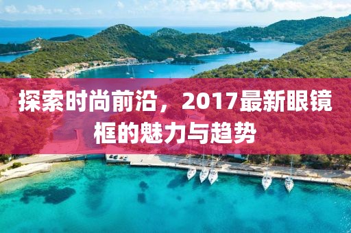 探索时尚前沿，2017最新眼镜框的魅力与趋势