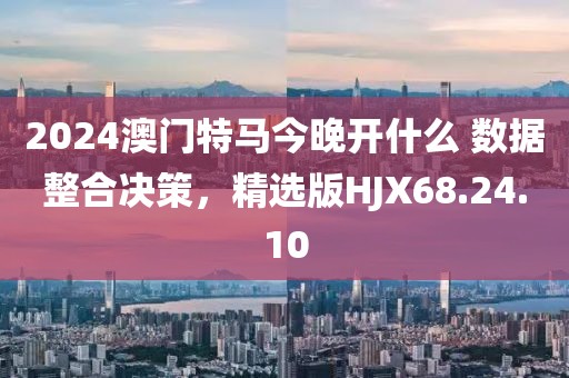 2024澳门特马今晚开什么 数据整合决策，精选版HJX68.24.10