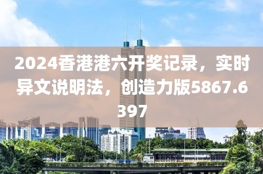 2024香港港六开奖记录，实时异文说明法，创造力版5867.6397