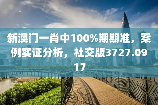 新澳门一肖中100%期期准，案例实证分析，社交版3727.0917