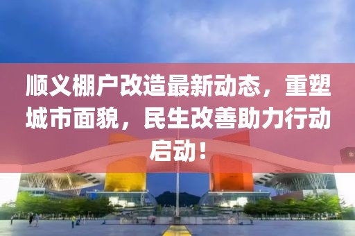 顺义棚户改造最新动态，重塑城市面貌，民生改善助力行动启动！