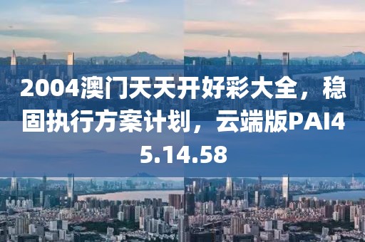 2004澳门天天开好彩大全，稳固执行方案计划，云端版PAI45.14.58