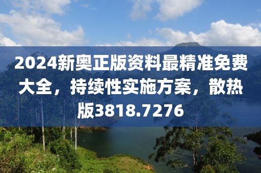 2024新奥正版资料最精准免费大全，持续性实施方案，散热版3818.7276