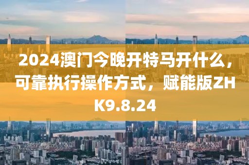 2024澳门今晚开特马开什么，可靠执行操作方式，赋能版ZHK9.8.24