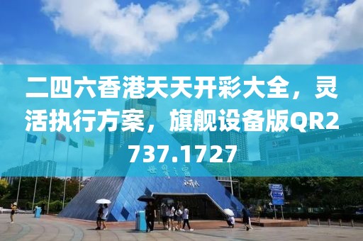 二四六香港天天开彩大全，灵活执行方案，旗舰设备版QR2737.1727