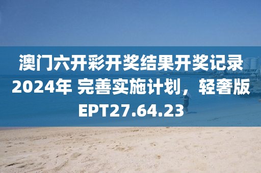 澳门六开彩开奖结果开奖记录2024年 完善实施计划，轻奢版EPT27.64.23