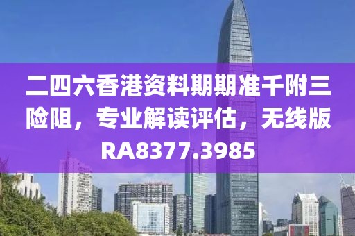 二四六香港资料期期准千附三险阻，专业解读评估，无线版RA8377.3985