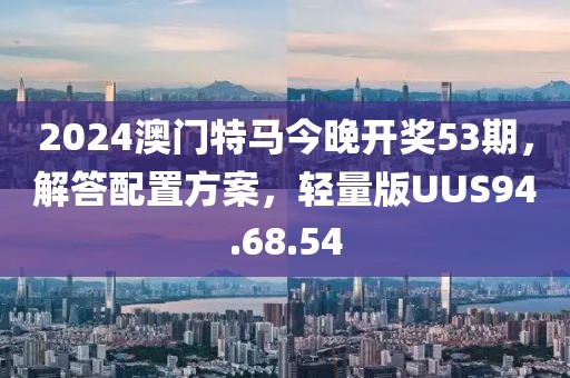 2024澳门特马今晚开奖53期，解答配置方案，轻量版UUS94.68.54