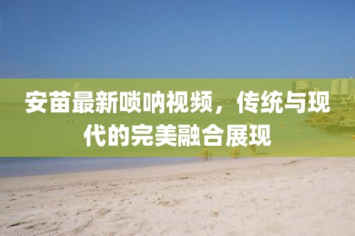 安苗最新唢呐视频，传统与现代的完美融合展现