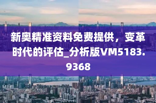 新奥精准资料免费提供，变革时代的评估_分析版VM5183.9368