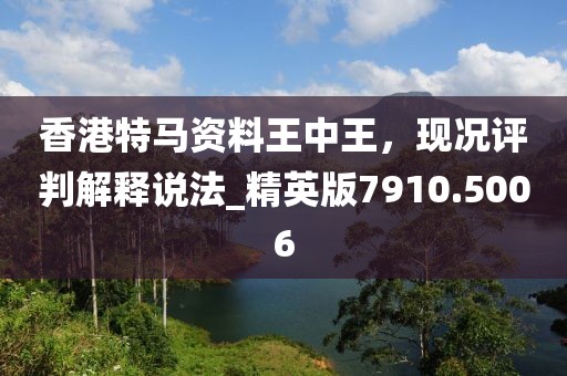 香港特马资料王中王，现况评判解释说法_精英版7910.5006