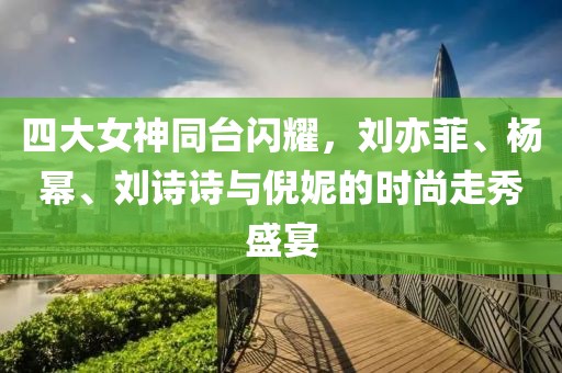 四大女神同台闪耀，刘亦菲、杨幂、刘诗诗与倪妮的时尚走秀盛宴