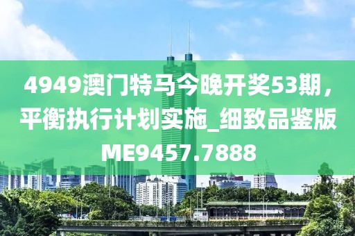 4949澳门特马今晚开奖53期，平衡执行计划实施_细致品鉴版ME9457.7888