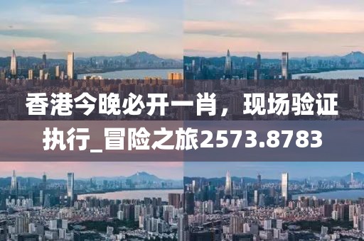 香港今晚必开一肖，现场验证执行_冒险之旅2573.8783